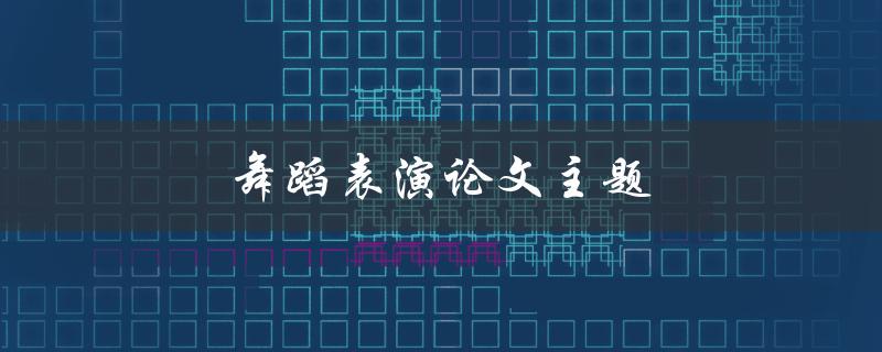 舞蹈表演论文主题(如何选择与研究一个引人注目的主题)