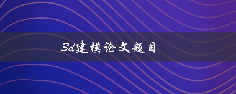 3D建模论文题目(如何选择合适的建模软件和技术)