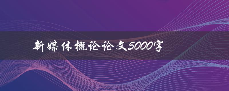 新媒体概论论文5000字(如何撰写高质量的论文)