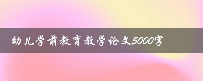 幼儿学前教育教学论文5000字(如何写出高质量的论文)