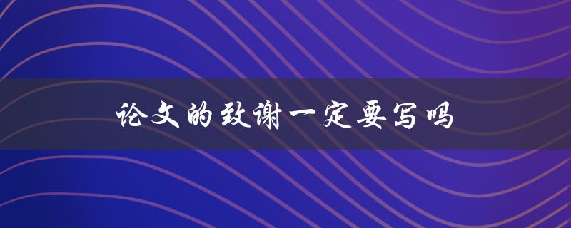 论文的致谢一定要写吗(对于学术论文，致谢的重要性是什么)