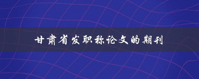 甘肃省发职称论文的期刊(哪些期刊可以发表职称论文？)