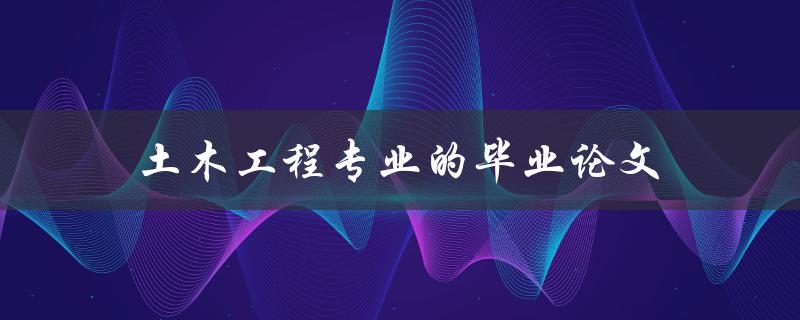 土木工程专业的毕业论文(如何写出一篇优秀的论文)