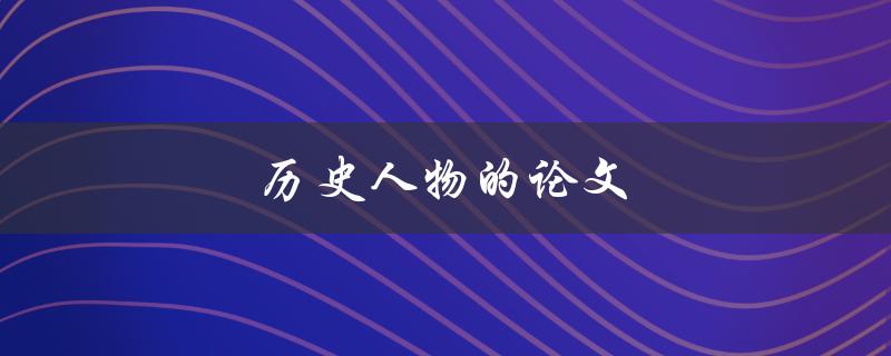 历史人物的论文(如何写出有趣的历史人物论文)