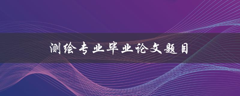 测绘专业毕业论文题目(如何选择测绘研究方向)