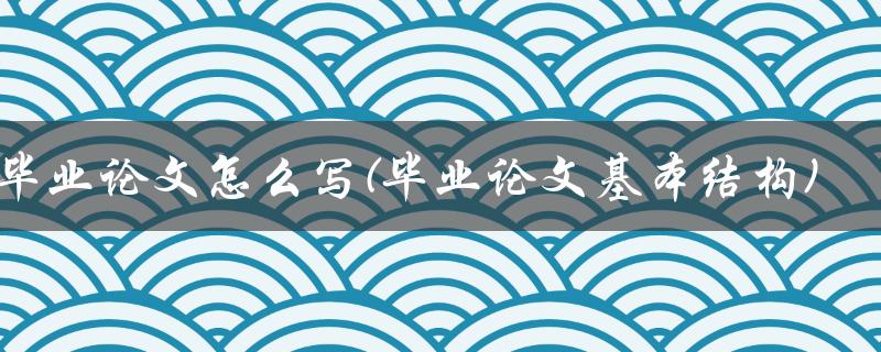 毕业论文怎么写(毕业论文基本结构)