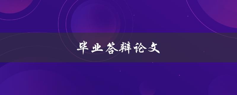 毕业答辩论文(如何撰写高质量的毕业答辩论文)