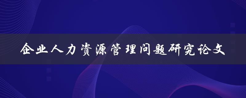 如何解决企业人力资源管理问题？——以研究论文为基础的探讨