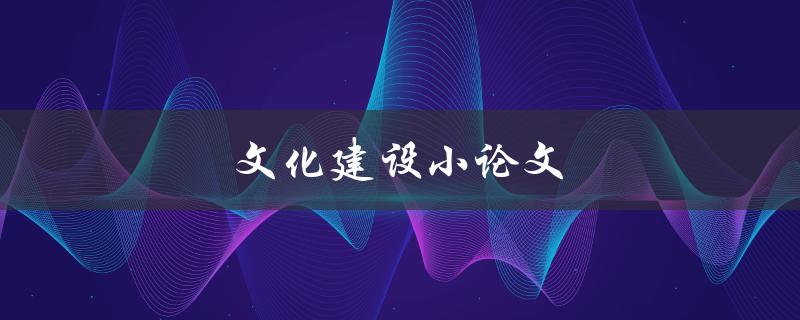 文化建设小论文(如何撰写高质量的文化建设论文)