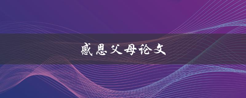 感恩父母论文(如何写出感人至深的感恩父母论文)