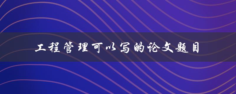 如何提高工程管理的效率论文题目探讨