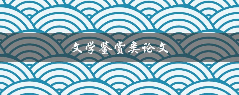 文学鉴赏类论文(如何写出优秀的文学鉴赏论文)