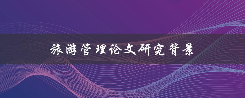 旅游管理论文研究背景(为什么需要对旅游管理进行研究)