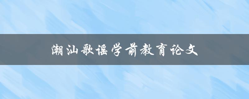 潮汕歌谣学前教育论文(如何提升学前教育中潮汕歌谣的教学效果)