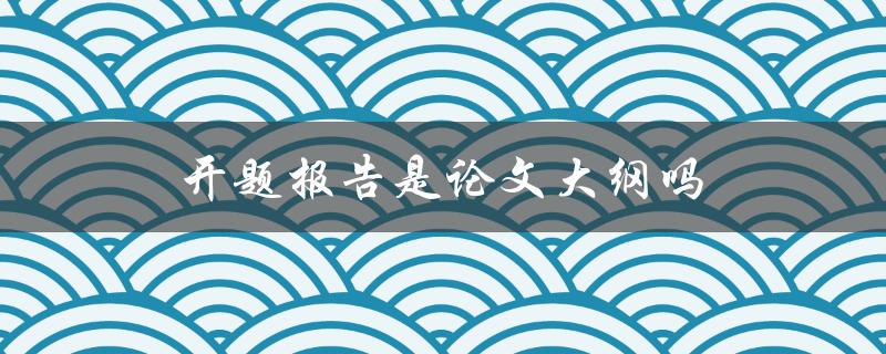 开题报告是论文大纲吗(它们有什么区别和联系)