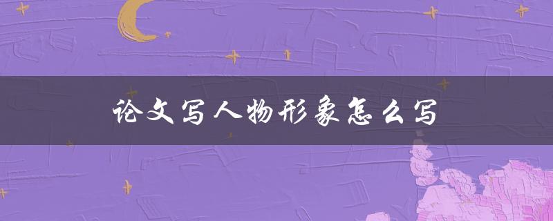 论文写人物形象怎么写(有哪些技巧和方法)