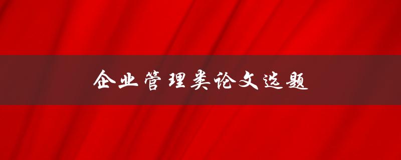 企业管理类论文选题(如何选择适合自己的研究方向)