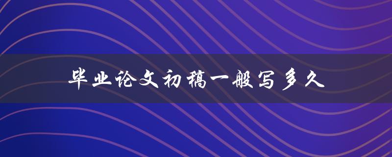 毕业论文初稿一般写多久(有哪些影响因素需要考虑)