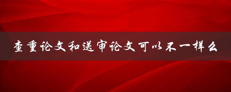 查重论文和送审论文可以不一样么