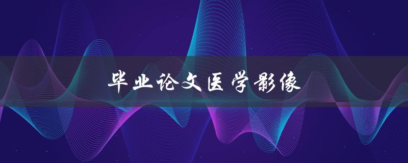 毕业论文医学影像(如何利用影像技术提高诊断准确率)