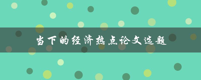 当下的经济热点论文选题(如何选择热门经济话题并展开深入研究)