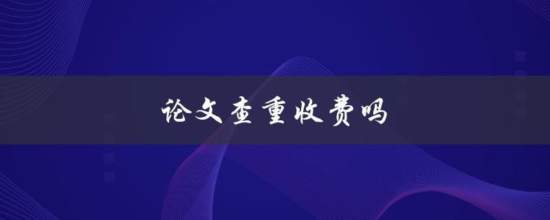 论文查重收费吗(详解查重机构的收费标准)