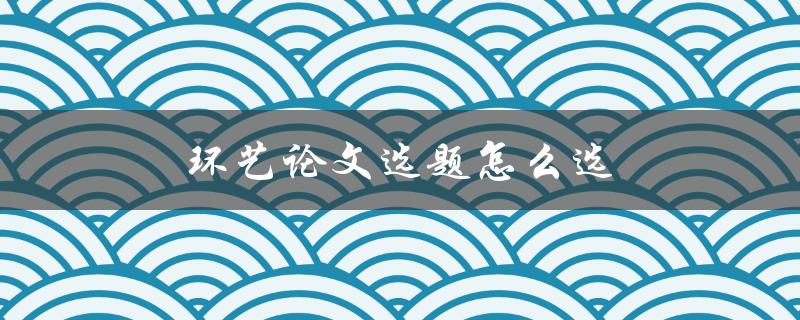 环艺论文选题怎么选(五个实用建议)