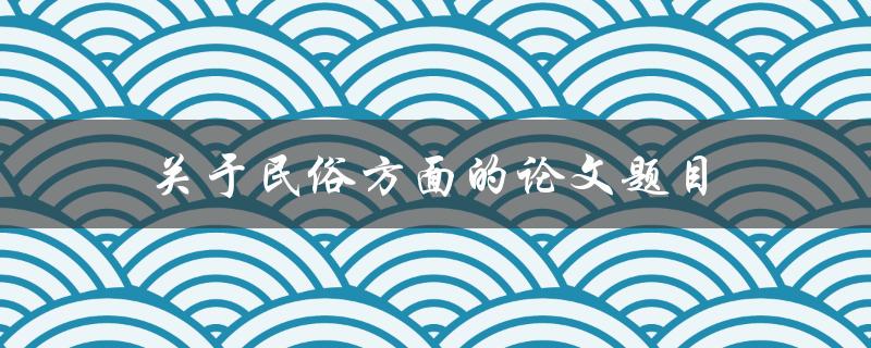 关于民俗方面的论文题目(如何研究和保护传统民俗文化)