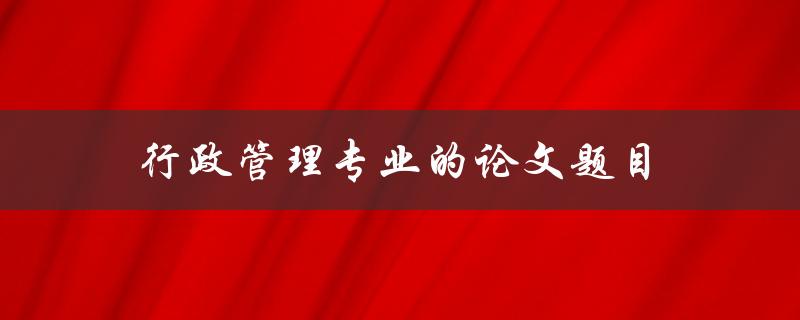 行政管理专业的论文题目(如何选择合适的研究方向)