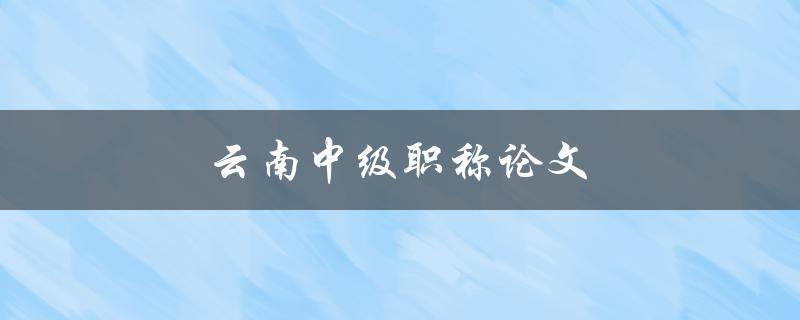 云南中级职称论文(如何撰写出优秀的论文)