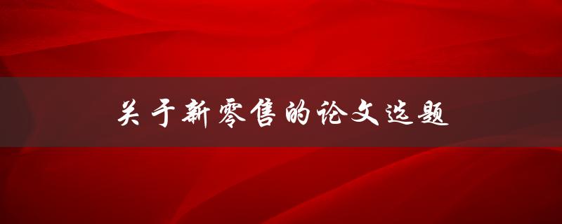 关于新零售的论文选题(如何选择研究方向与方法)