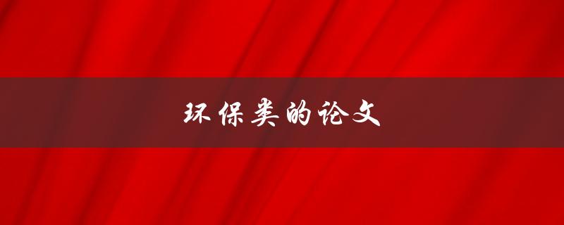 环保类的论文(如何写一篇高质量的环保主题论文)