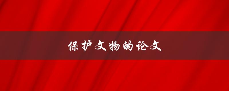 保护文物的论文(如何有效保存和修复珍贵文化遗产)