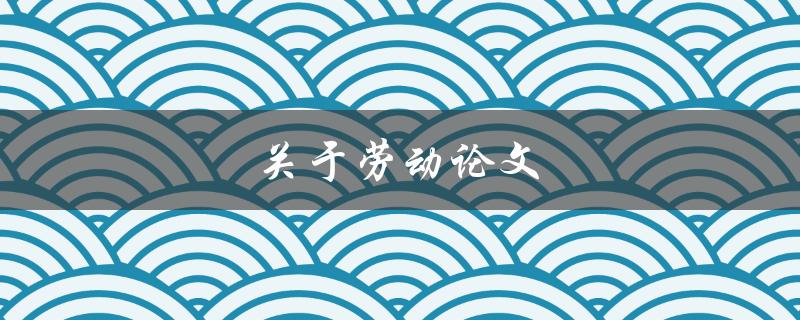 关于劳动论文(如何写出高质量的劳动论文)