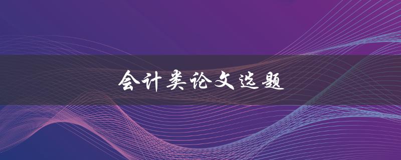 会计类论文选题(如何选择合适的研究方向)
