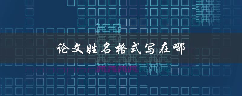 论文姓名格式写在哪(应该在论文的哪个位置写作者姓名格式)