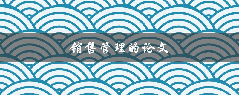 销售管理的论文(如何提升销售团队的绩效)