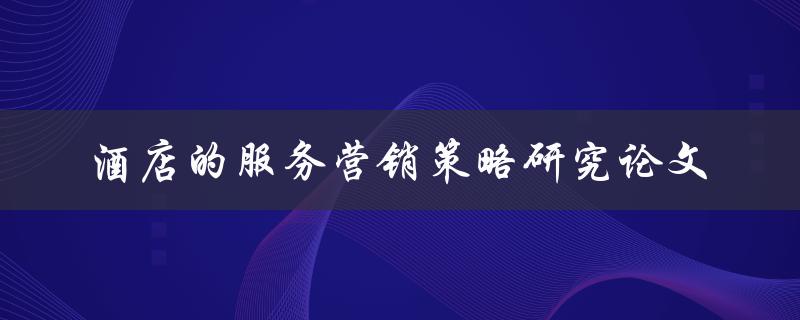 如何研究酒店的服务营销策略？——探讨酒店服务营销策略的论文研究