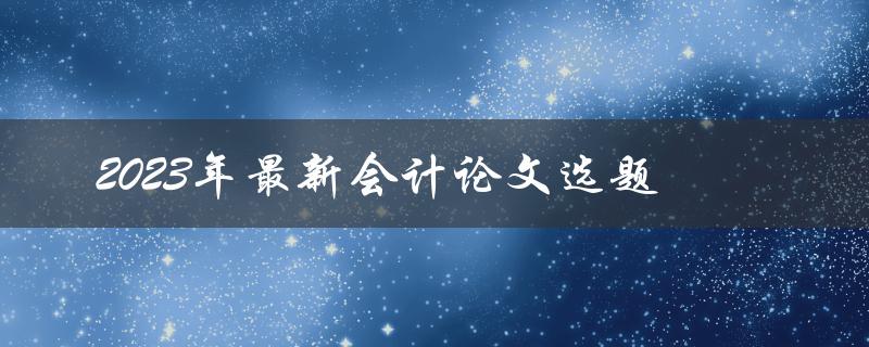 哪些是2023年最新会计论文选题的热门选择
