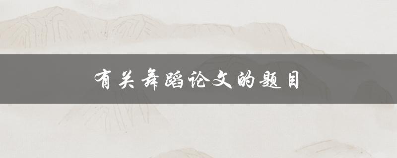 有关舞蹈论文的题目(如何选取适合的研究方向)