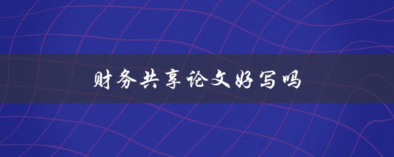 财务共享论文好写吗(有哪些注意事项和技巧) 财务共享论文好写吗(有哪些注意事项和技巧)