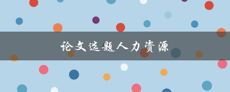 论文选题人力资源(如何选择适合的研究主题)