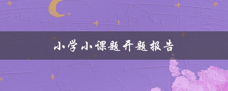 小学小课题开题报告(如何写得简洁明了)