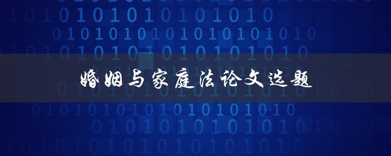 婚姻与家庭法论文选题(如何选择适合的研究主题)