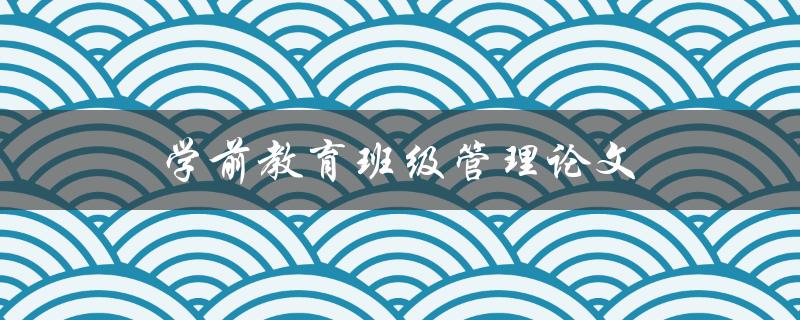 学前教育班级管理论文(如何有效提升学前班级管理水平)