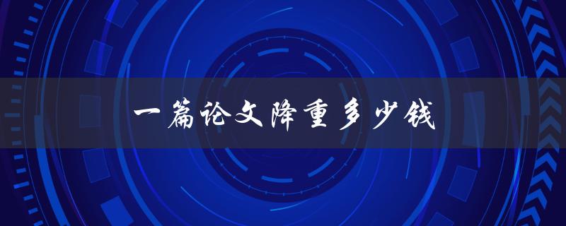一篇论文降重多少钱(降重服务费用如何计算)