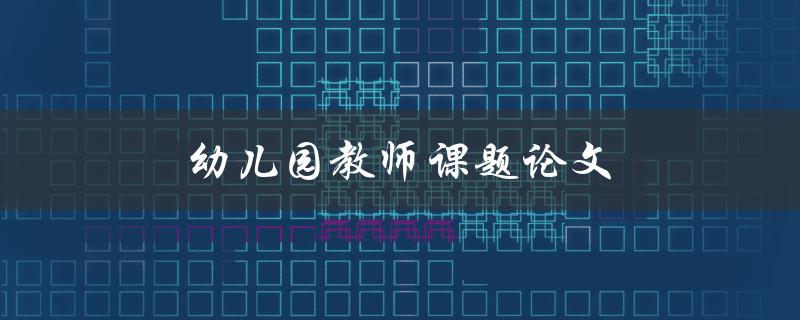 幼儿园教师课题论文(如何选题与撰写)