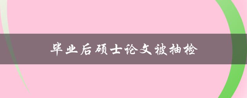 毕业后硕士论文被抽检(如何应对抽检结果)