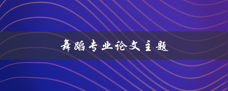 舞蹈专业论文主题(如何选择合适的研究方向)