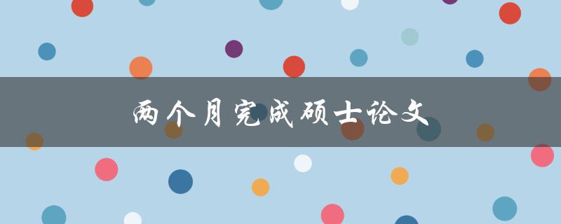 两个月完成硕士论文(有哪些高效策略和技巧)